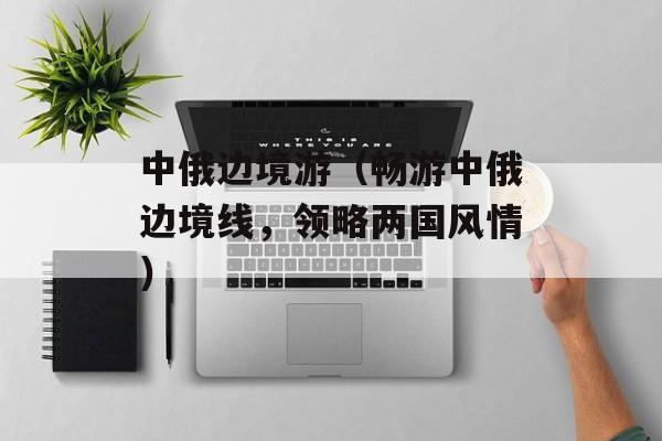 中俄边境游（畅游中俄边境线，领略两国风情）-第1张图片-居家生活