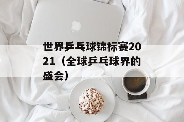 世界乒乓球锦标赛2021（全球乒乓球界的盛会）-第1张图片-居家生活