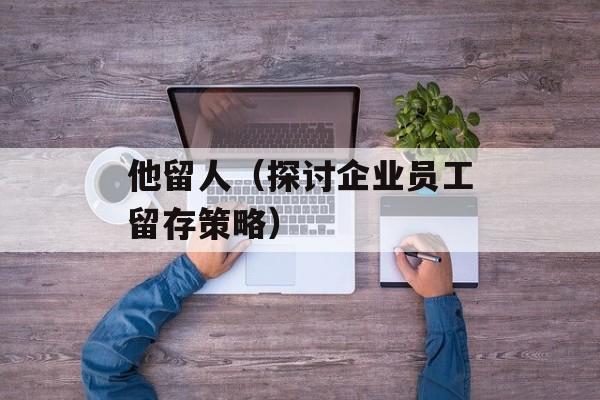 他留人（探讨企业员工留存策略）-第1张图片-居家生活