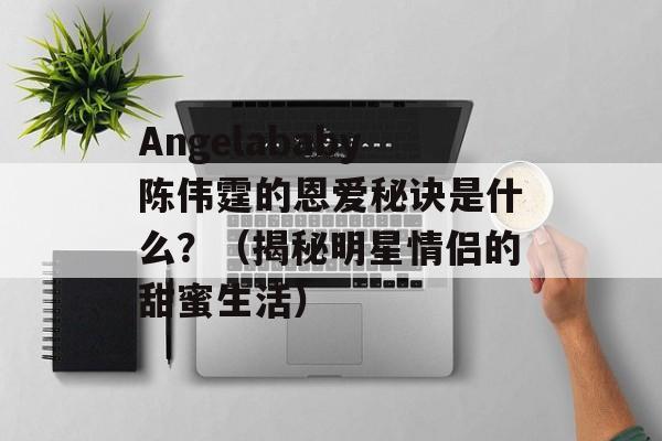 Angelababy陈伟霆的恩爱秘诀是什么？（揭秘明星情侣的甜蜜生活）-第1张图片-居家生活