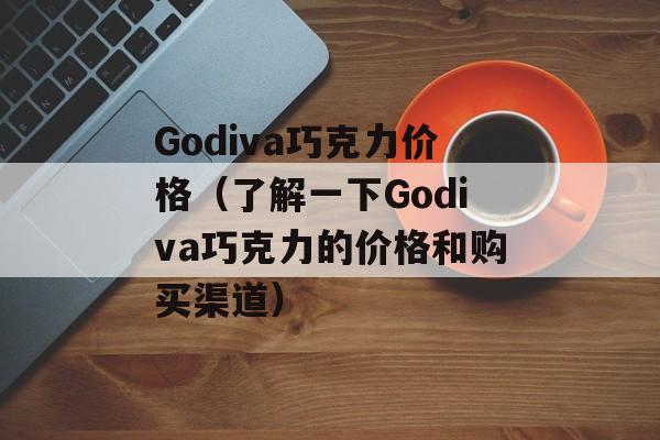 Godiva巧克力价格（了解一下Godiva巧克力的价格和购买渠道）-第1张图片-居家生活