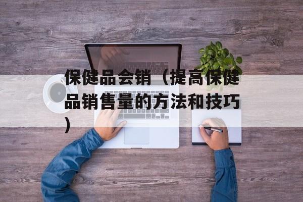 保健品会销（提高保健品销售量的方法和技巧）-第1张图片-居家生活