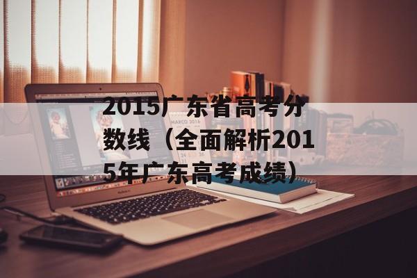 2015广东省高考分数线（全面解析2015年广东高考成绩）-第1张图片-居家生活