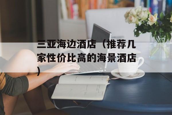 三亚海边酒店（推荐几家性价比高的海景酒店）-第1张图片-居家生活