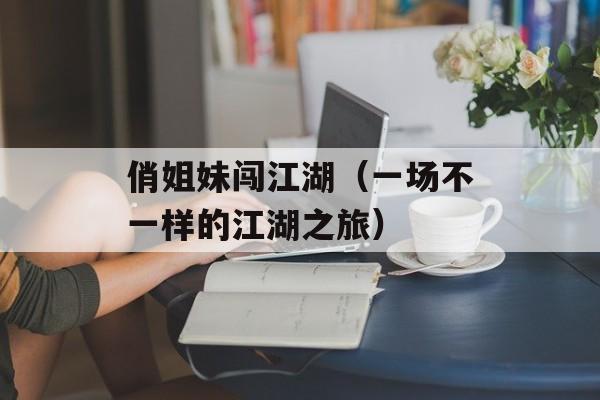 俏姐妹闯江湖（一场不一样的江湖之旅）-第1张图片-居家生活