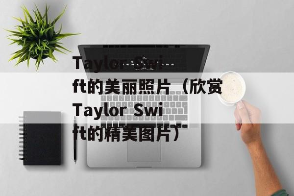 Taylor Swift的美丽照片（欣赏Taylor Swift的精美图片）-第1张图片-居家生活