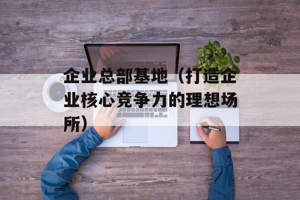 企业总部基地（打造企业核心竞争力的理想场所）-第1张图片-居家生活