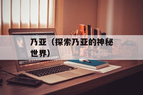 乃亚（探索乃亚的神秘世界）-第1张图片-居家生活