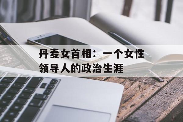 丹麦女首相：一个女性领导人的政治生涯-第1张图片-居家生活
