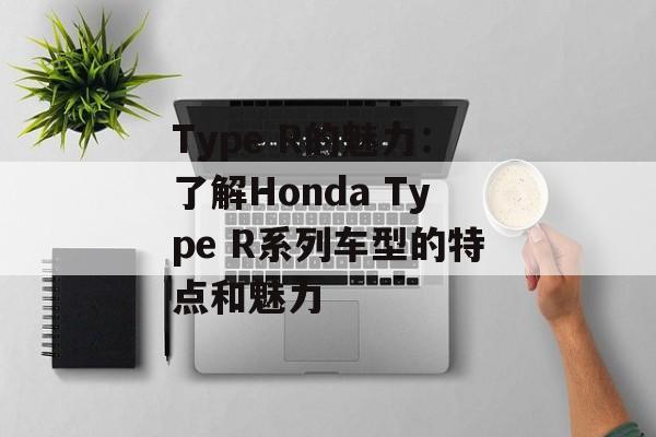 Type R的魅力：了解Honda Type R系列车型的特点和魅力-第1张图片-居家生活