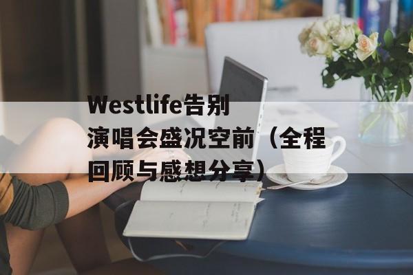 Westlife告别演唱会盛况空前（全程回顾与感想分享）-第1张图片-居家生活