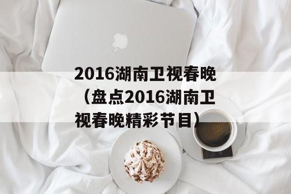 2016湖南卫视春晚（盘点2016湖南卫视春晚精彩节目）-第1张图片-居家生活