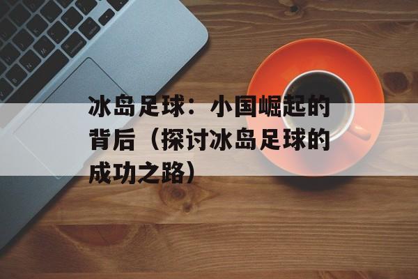 冰岛足球：小国崛起的背后（探讨冰岛足球的成功之路）-第1张图片-居家生活