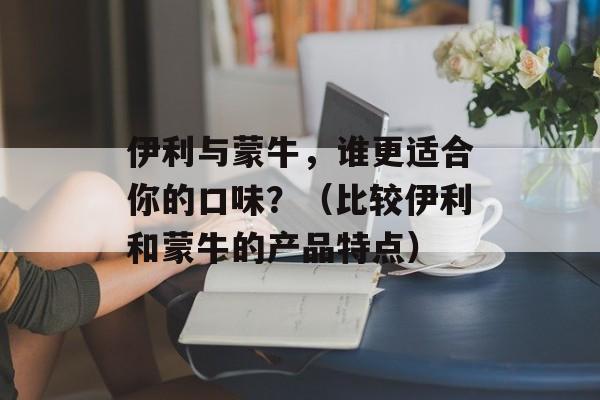 伊利与蒙牛，谁更适合你的口味？（比较伊利和蒙牛的产品特点）-第1张图片-居家生活