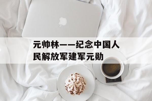 元帅林——纪念中国人民解放军建军元勋-第1张图片-居家生活