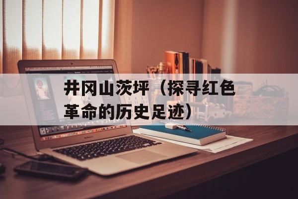 井冈山茨坪（探寻红色革命的历史足迹）-第1张图片-居家生活