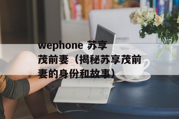 wephone 苏享茂前妻（揭秘苏享茂前妻的身份和故事）-第1张图片-居家生活
