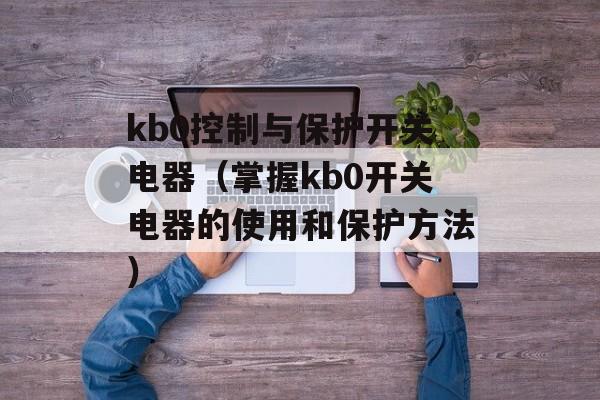 kb0控制与保护开关电器（掌握kb0开关电器的使用和保护方法）-第1张图片-居家生活