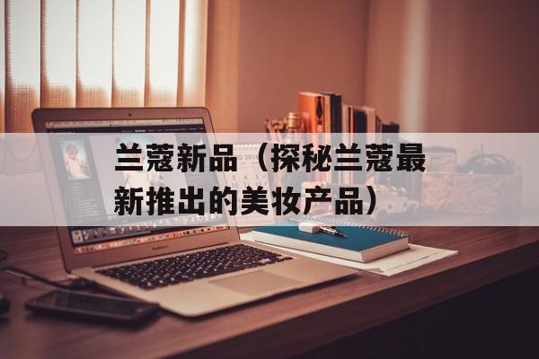 兰蔻新品（探秘兰蔻最新推出的美妆产品）-第1张图片-居家生活