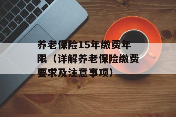 养老保险15年缴费年限（详解养老保险缴费要求及注意事项）-第1张图片-居家生活