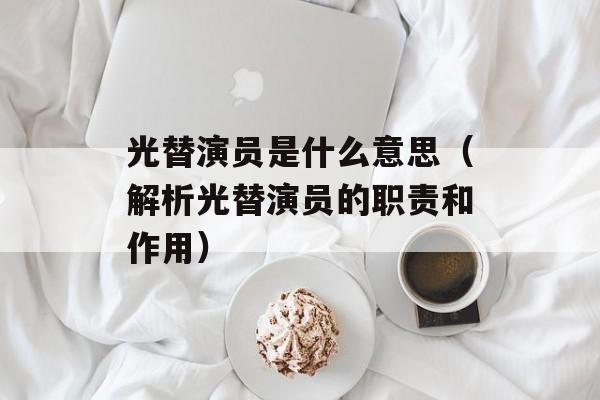 光替演员是什么意思（解析光替演员的职责和作用）-第1张图片-居家生活