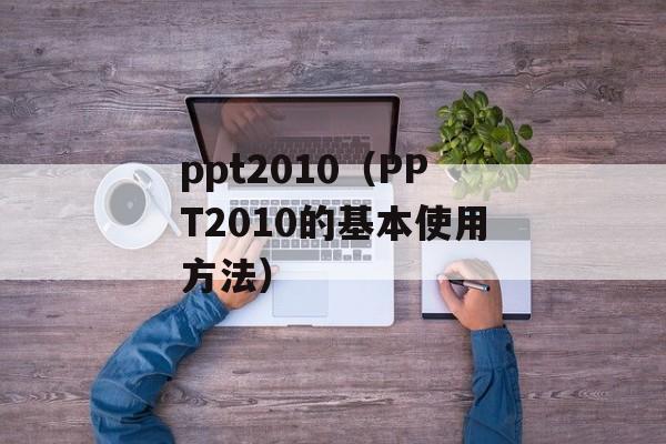 ppt2010（PPT2010的基本使用方法）-第1张图片-居家生活