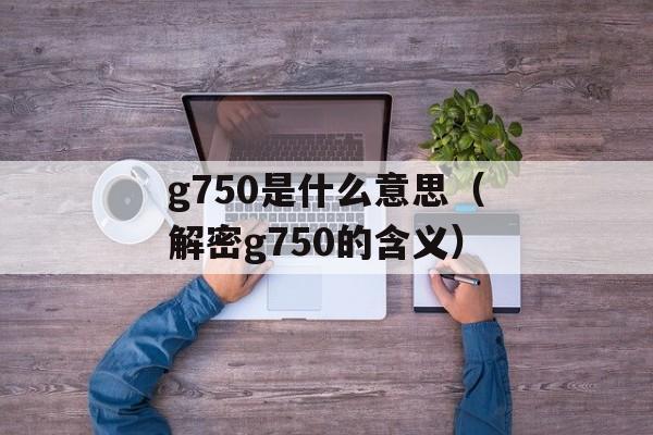 g750是什么意思（解密g750的含义）-第1张图片-居家生活