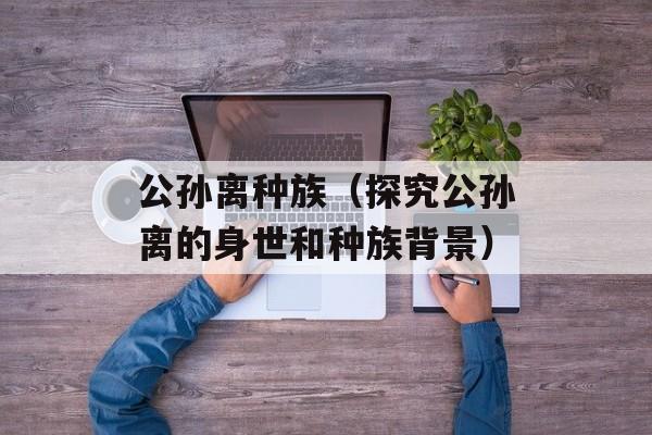 公孙离种族（探究公孙离的身世和种族背景）-第1张图片-居家生活