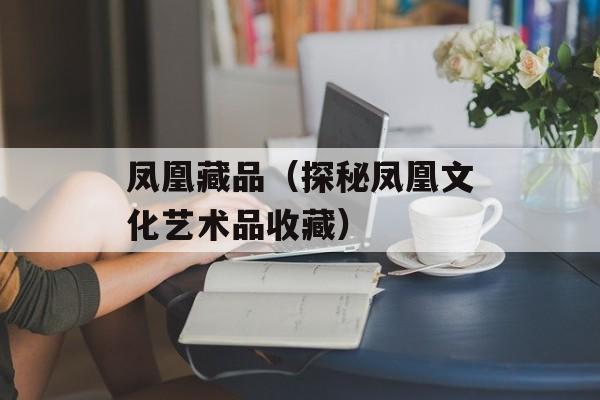 凤凰藏品（探秘凤凰文化艺术品收藏）-第1张图片-居家生活