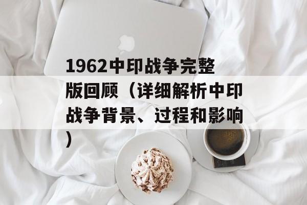 1962中印战争完整版回顾（详细解析中印战争背景、过程和影响）-第1张图片-居家生活