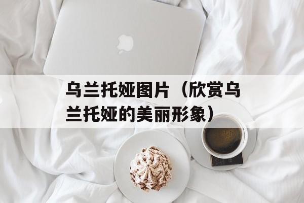 乌兰托娅图片（欣赏乌兰托娅的美丽形象）-第1张图片-居家生活