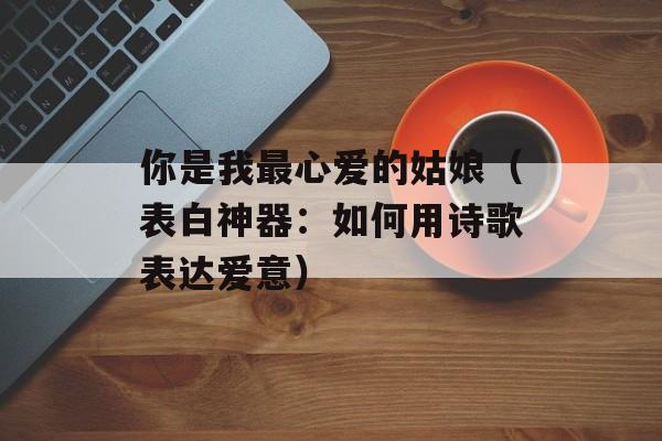 你是我最心爱的姑娘（表白神器：如何用诗歌表达爱意）-第1张图片-居家生活