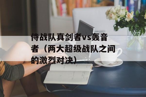 侍战队真剑者vs轰音者（两大超级战队之间的激烈对决）-第1张图片-居家生活
