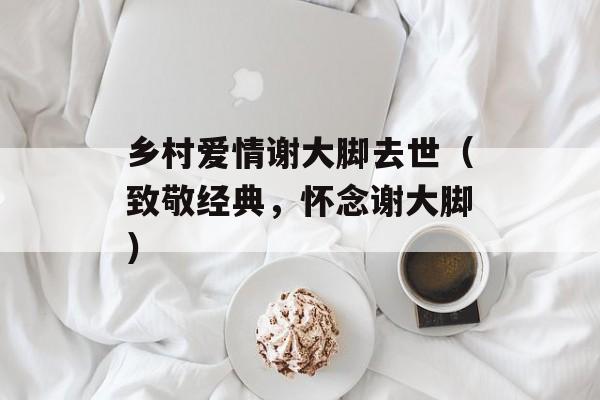 乡村爱情谢大脚去世（致敬经典，怀念谢大脚）-第1张图片-居家生活