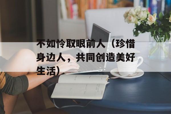 不如怜取眼前人（珍惜身边人，共同创造美好生活）-第1张图片-居家生活