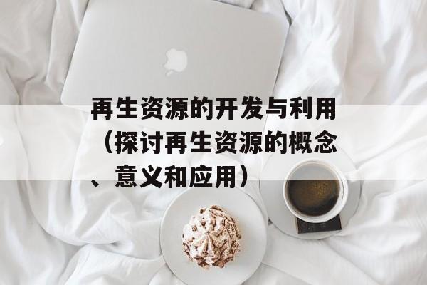 再生资源的开发与利用（探讨再生资源的概念、意义和应用）-第1张图片-居家生活