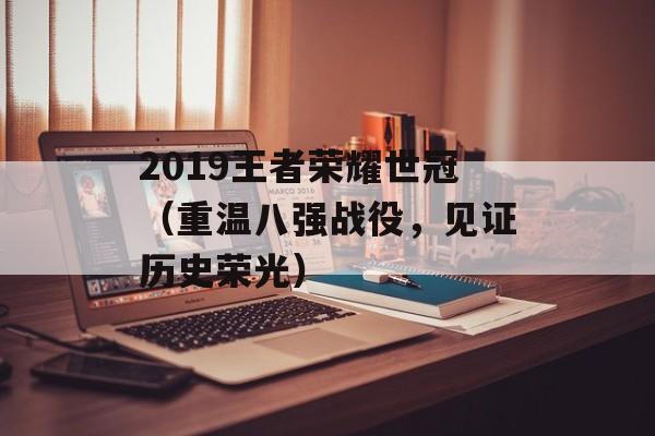 2019王者荣耀世冠（重温八强战役，见证历史荣光）-第1张图片-居家生活