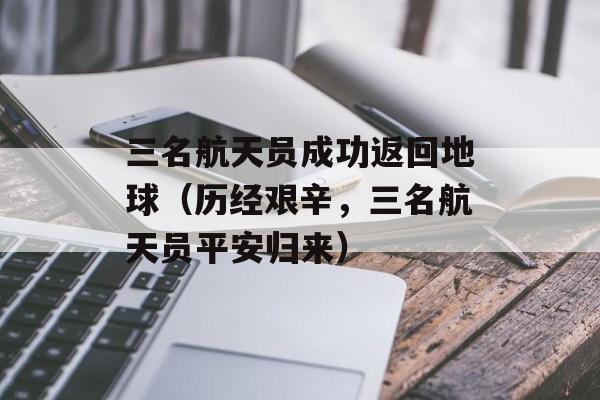 三名航天员成功返回地球（历经艰辛，三名航天员平安归来）-第1张图片-居家生活
