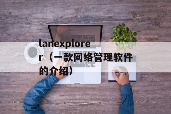 lanexplorer（一款网络管理软件的介绍）-第1张图片-居家生活