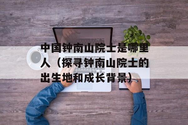 中国钟南山院士是哪里人（探寻钟南山院士的出生地和成长背景）-第1张图片-居家生活