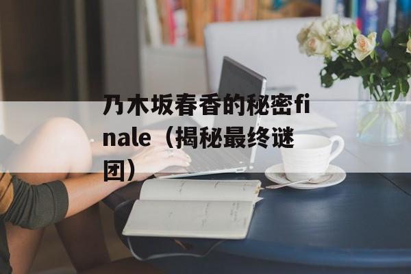 乃木坂春香的秘密finale（揭秘最终谜团）-第1张图片-居家生活