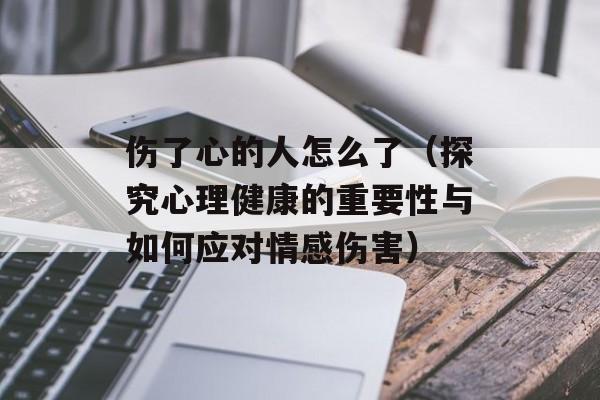 伤了心的人怎么了（探究心理健康的重要性与如何应对情感伤害）-第1张图片-居家生活