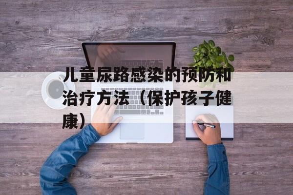 儿童尿路感染的预防和治疗方法（保护孩子健康）-第1张图片-居家生活