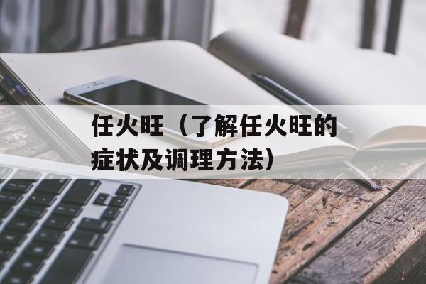 任火旺（了解任火旺的症状及调理方法）-第1张图片-居家生活