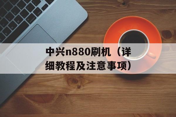 中兴n880刷机（详细教程及注意事项）-第1张图片-居家生活
