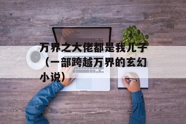 万界之大佬都是我儿子（一部跨越万界的玄幻小说）-第1张图片-居家生活