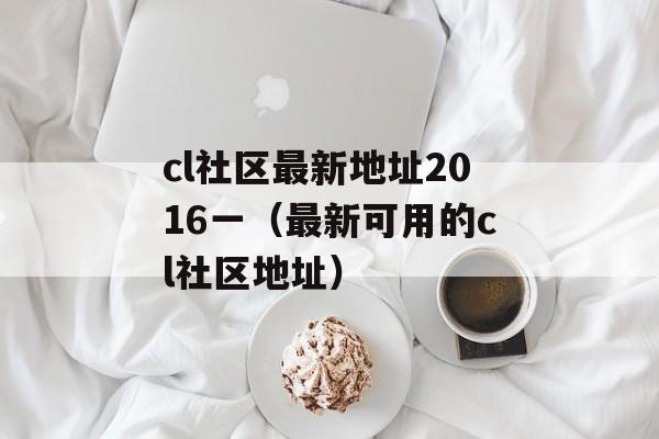 cl社区最新地址2016一（最新可用的cl社区地址）-第1张图片-居家生活