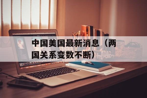 中国美国最新消息（两国关系变数不断）-第1张图片-居家生活