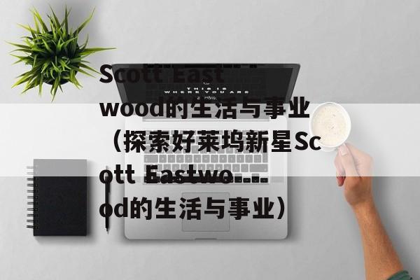 Scott Eastwood的生活与事业（探索好莱坞新星Scott Eastwood的生活与事业）-第1张图片-居家生活
