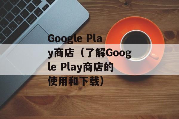 Google Play商店（了解Google Play商店的使用和下载）-第1张图片-居家生活